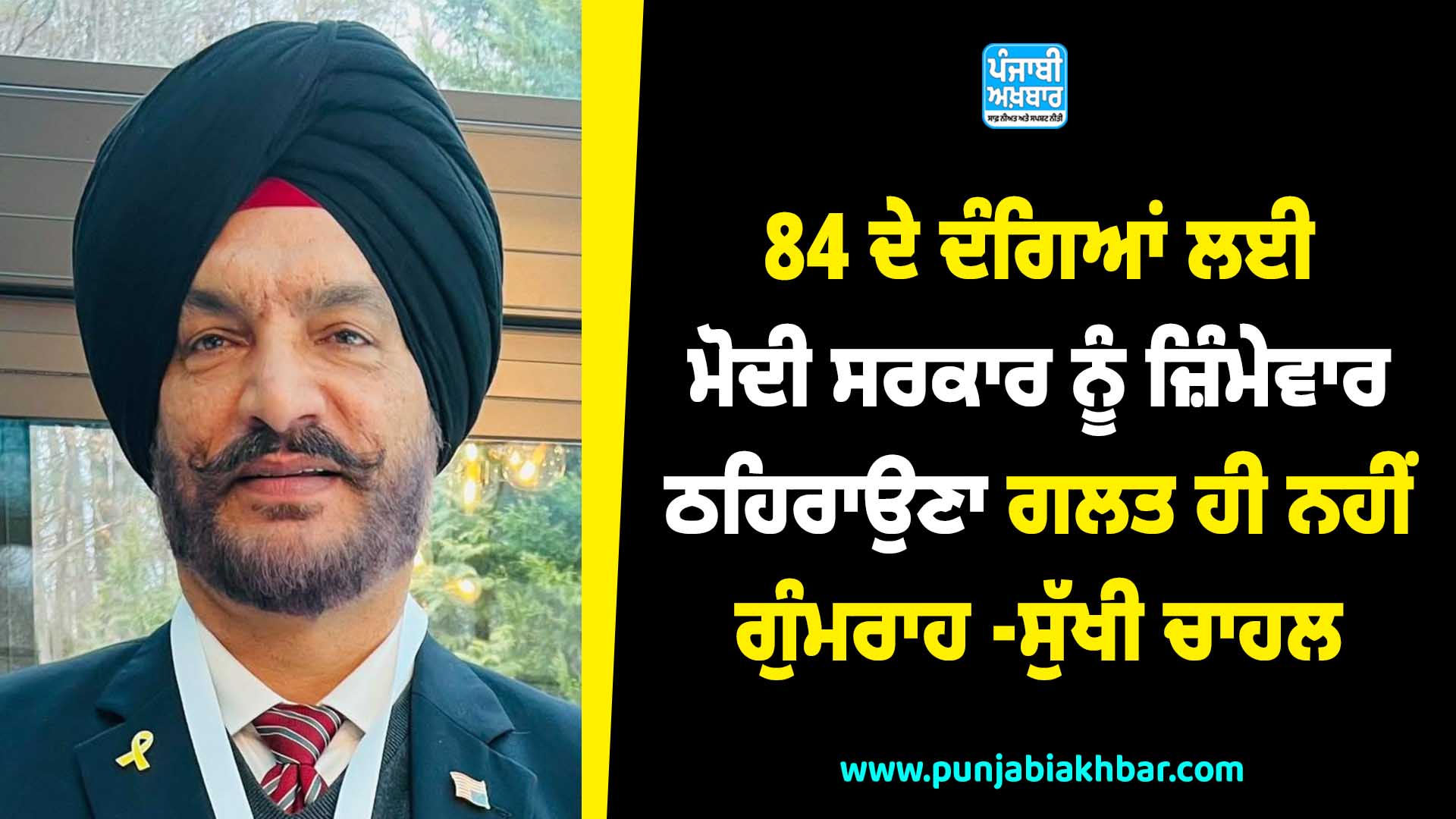 84 ਦੇ ਦੰਗਿਆਂ ਲਈ ਮੋਦੀ ਸਰਕਾਰ ਨੂੰ ਜ਼ਿੰਮੇਵਾਰ ਠਹਿਰਾਉਣਾ ਗਲਤ ,ਹੀ ਨਹੀਂ ਗੁੰਮਰਾਹ — ਸੁੱਖੀ ਚਾਹਲ
